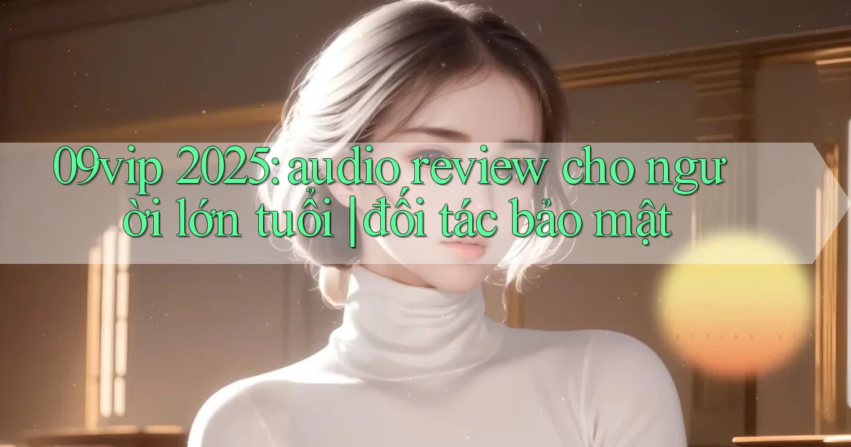 09vip 2025 audio review cho người lớn tuổi đối tác bảo mật