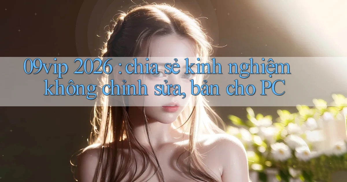 09vip 2026 chia sẻ kinh nghiệm không chỉnh sửa, bản cho PC