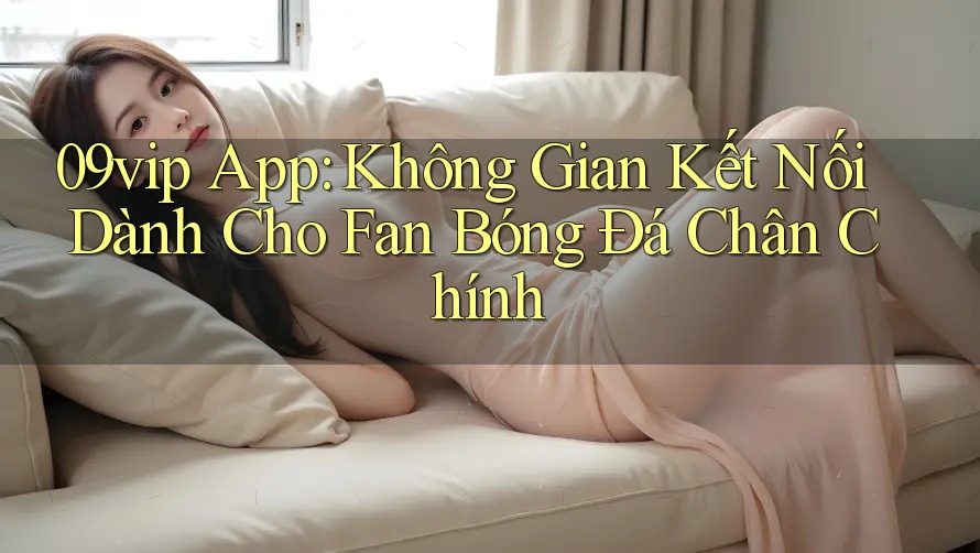 09vip App: Không Gian Kết Nối Dành Cho Fan Bóng Đá Chân Chính