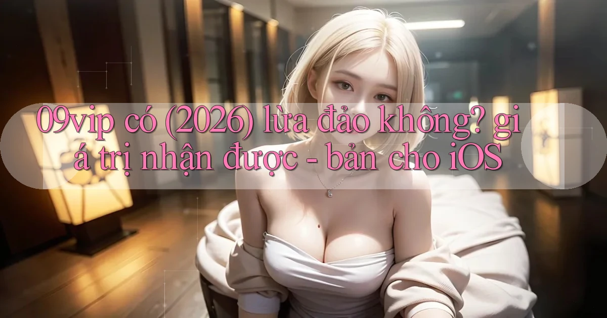 09vip có (2026) lừa đảo không giá trị nhận được   bản cho iOS