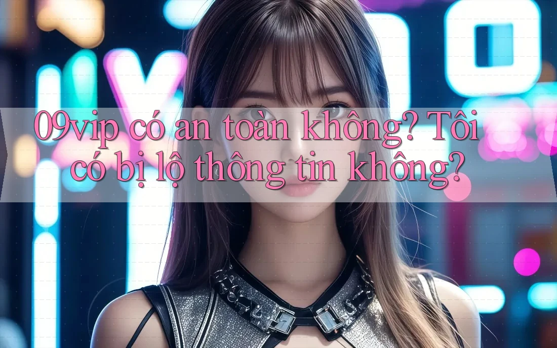 09vip có an toàn không? Tôi có bị lộ thông tin không?