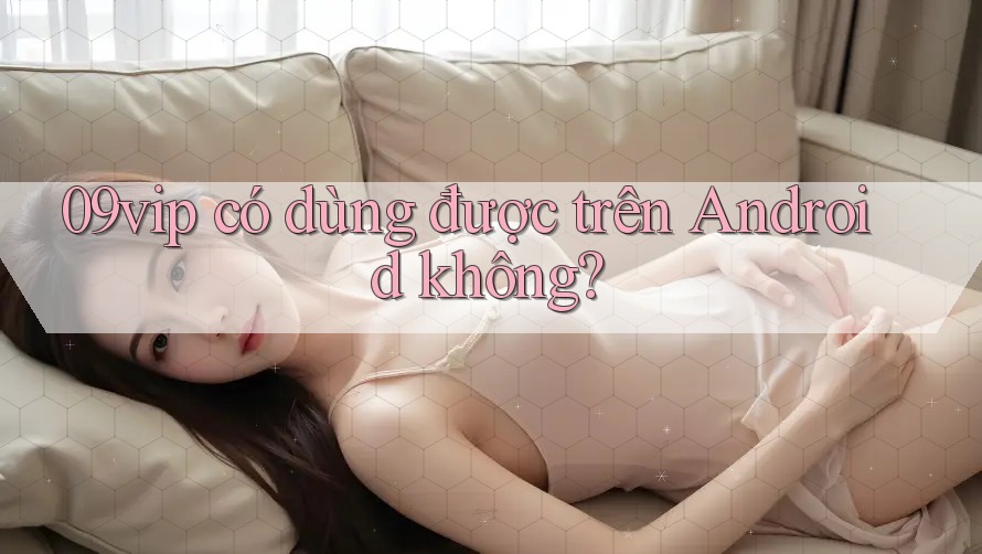 09vip có dùng được trên Android không?