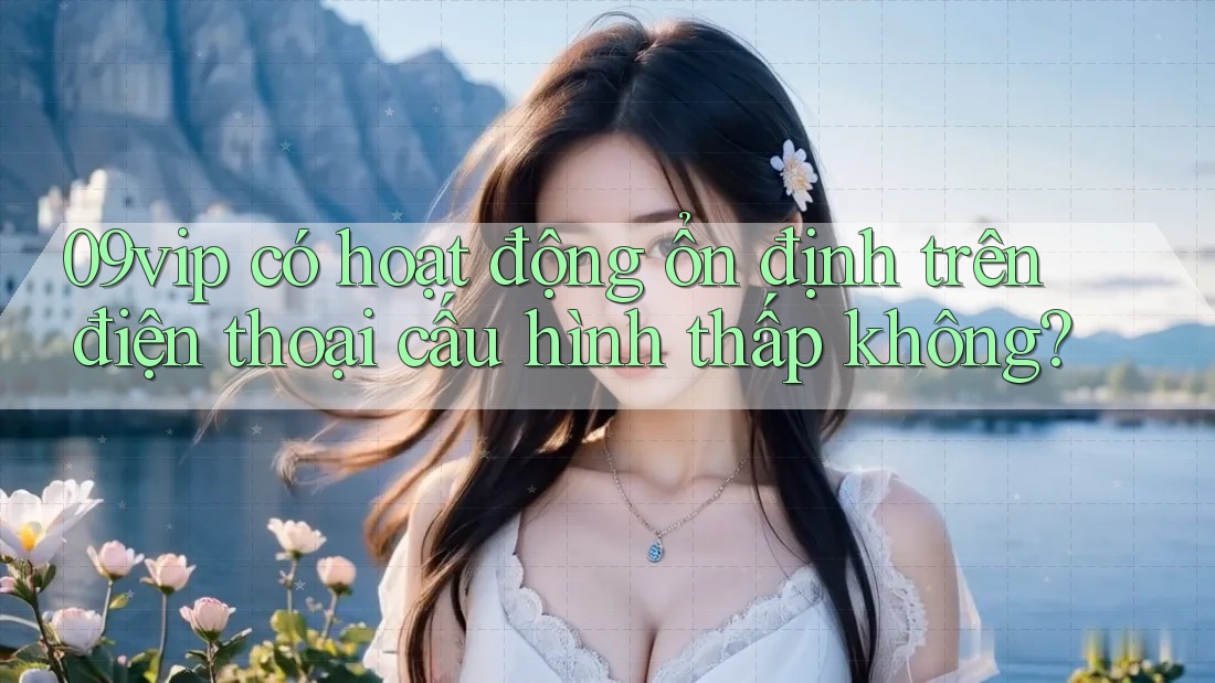 09vip có hoạt động ổn định trên điện thoại cấu hình thấp không? 09vip có hoạt động ổn định trên điện thoại cấu hình thấp không?