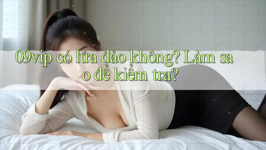 09vip có lừa đảo không? Làm sao để kiểm tra?