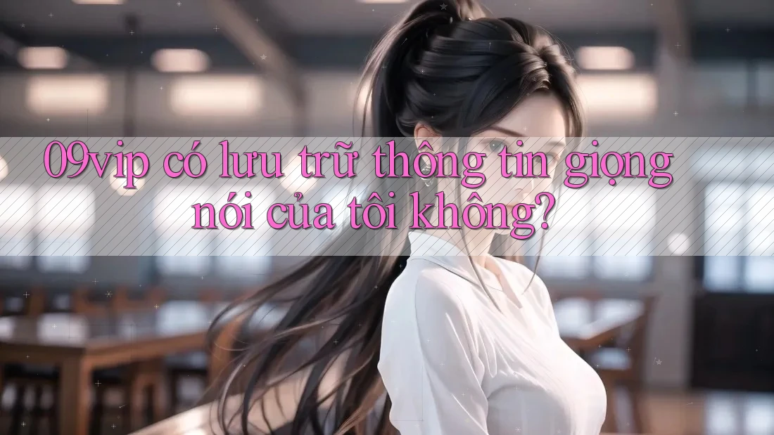 09vip có lưu trữ thông tin giọng nói của tôi không? 09vip có lưu trữ thông tin giọng nói của tôi không?