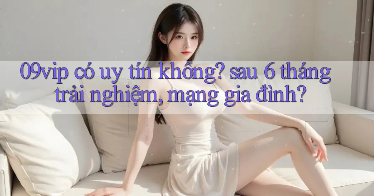 09vip có uy tín không sau 6 tháng trải nghiệm, mạng gia đình