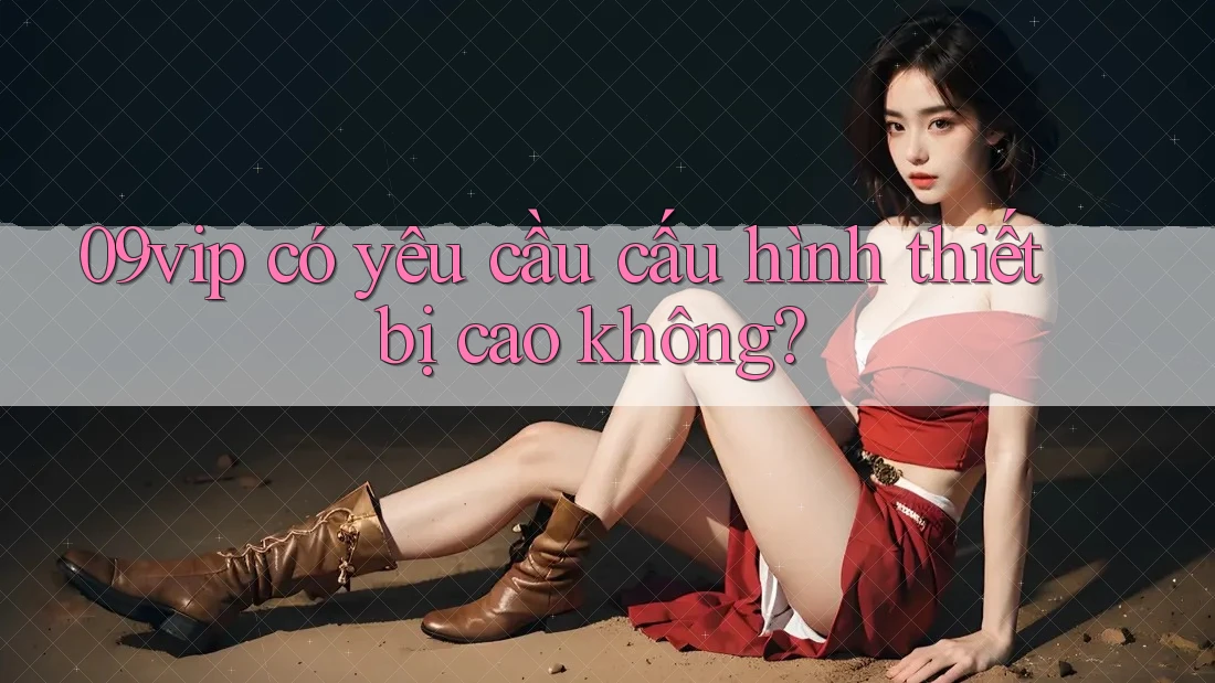 09vip có yêu cầu cấu hình thiết bị cao không?
