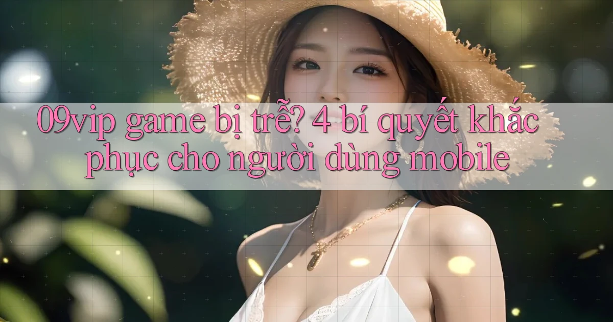 09vip game bị trễ 4 bí quyết khắc phục cho người dùng mobile