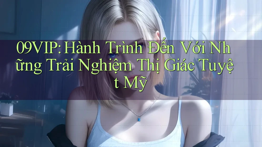 09VIP: Hành Trình Đến Với Những Trải Nghiệm Thị Giác Tuyệt Mỹ