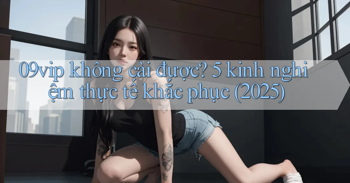 09vip không cài được 5 kinh nghiệm thực tế khắc phục (2025)