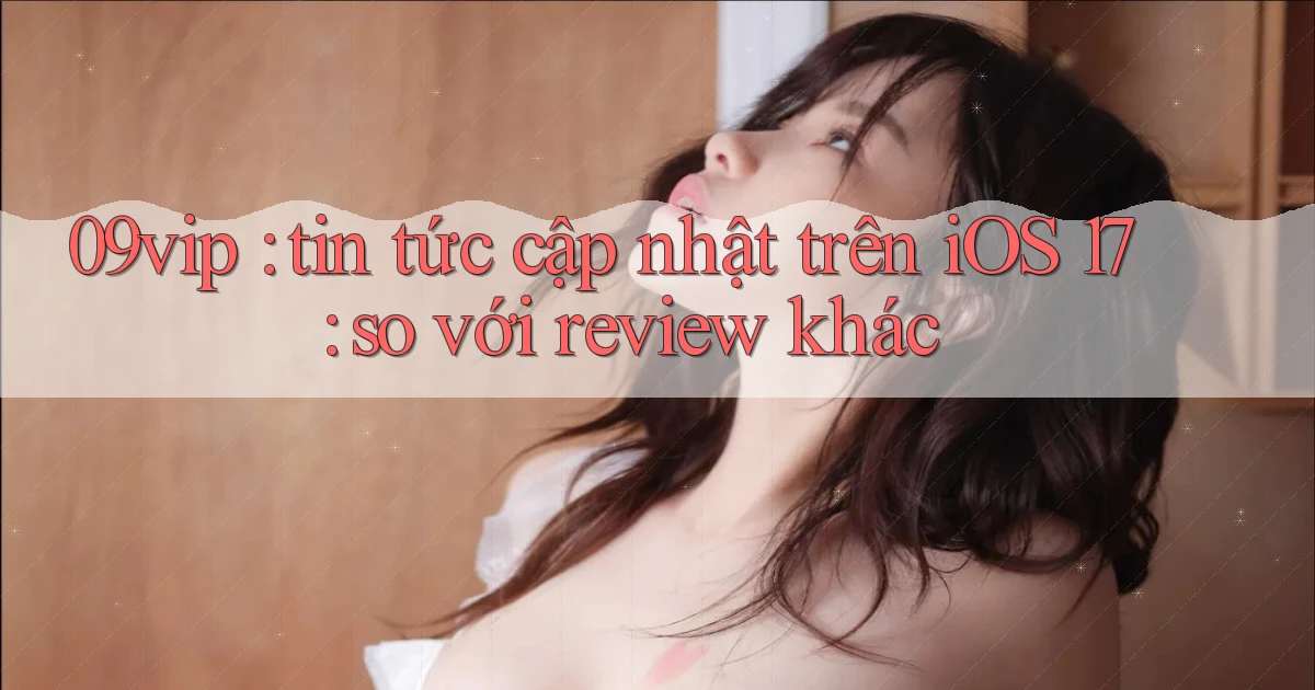 09vip tin tức cập nhật trên iOS 17 so với review khác