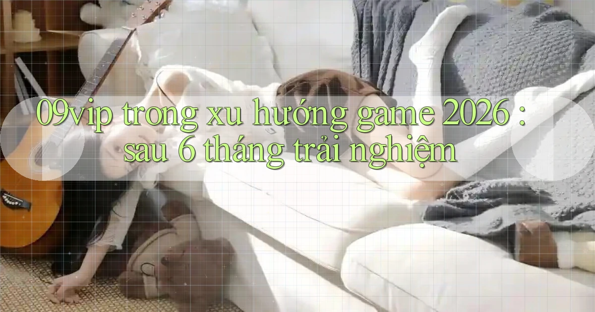 09vip trong xu hướng game 2026 sau 6 tháng trải nghiệm