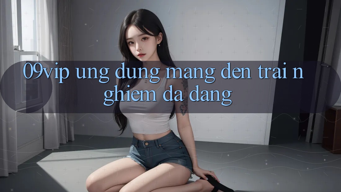 ‘09vip’ – Ứng Dụng Mang Đến Trải Nghiệm Đa Dạng