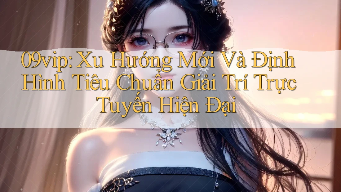 09vip: Xu Hướng Mới Và Định Hình Tiêu Chuẩn Giải Trí Trực Tuyến Hiện Đại