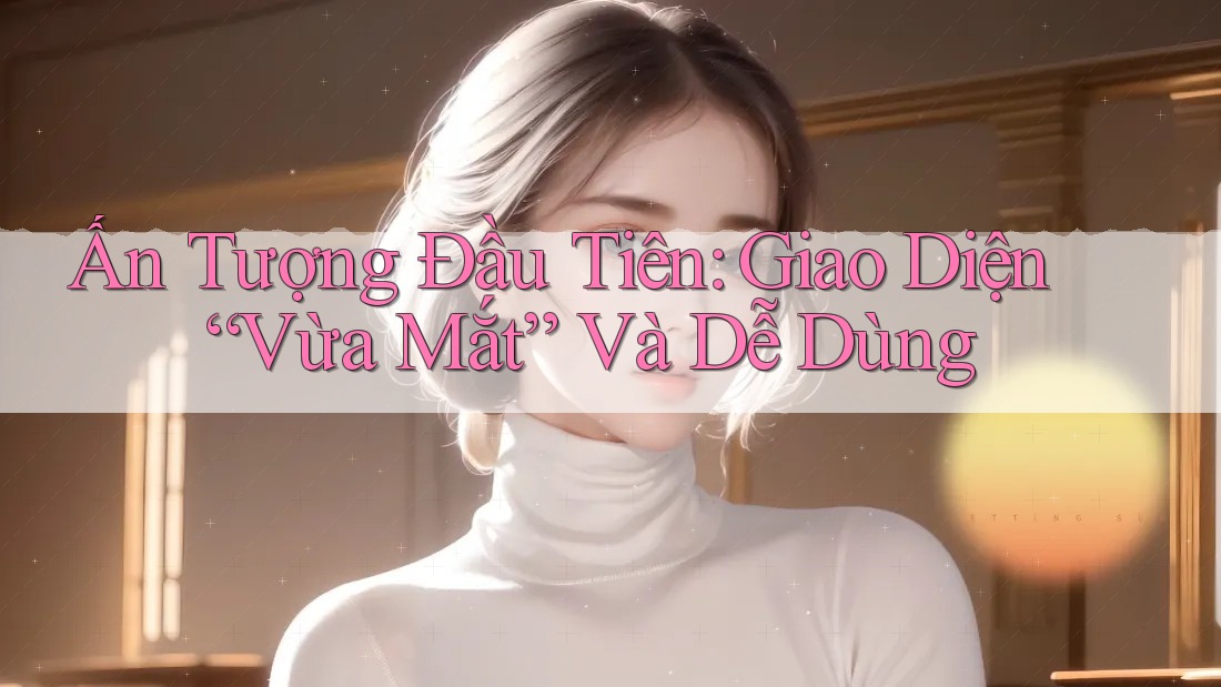 Ấn Tượng Đầu Tiên: Giao Diện “Vừa Mắt” Và Dễ Dùng