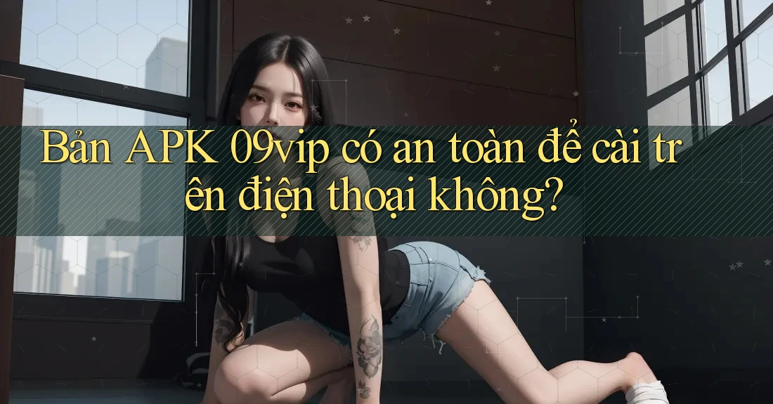 Bản APK 09vip có an toàn để cài trên điện thoại không?