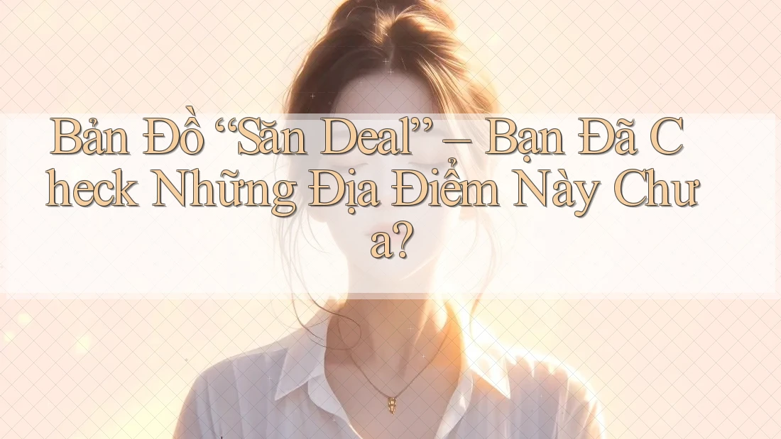Bản Đồ “Săn Deal” – Bạn Đã Check Những Địa Điểm Này Chưa?