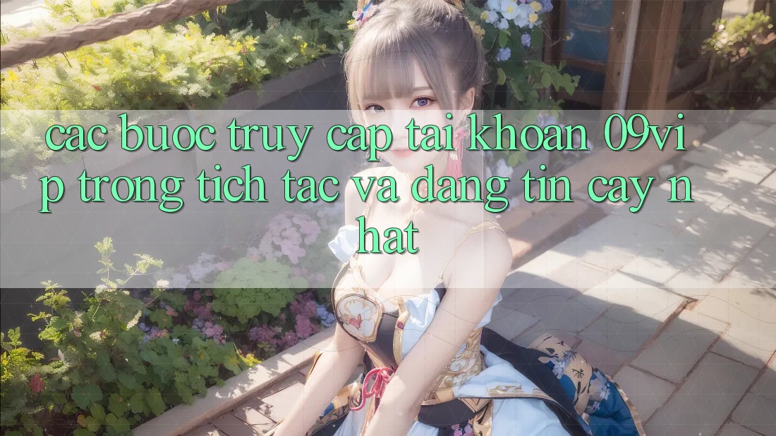 Các bước Truy cập tài khoản 09vip Trong tích tắc Và Đáng tin cậy Nhất Các bước Truy cập tài khoản 09vip Trong tích tắc Và Đáng tin cậy Nhất