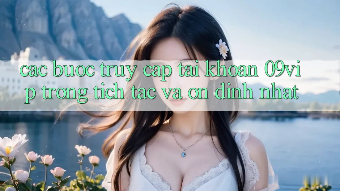 Các bước Truy cập tài khoản 09vip Trong tích tắc Và Ổn định Nhất