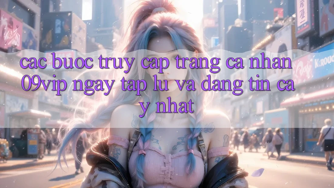 Các bước Truy cập trang cá nhân 09vip Ngay tắp lự Và Đáng tin cậy Nhất
