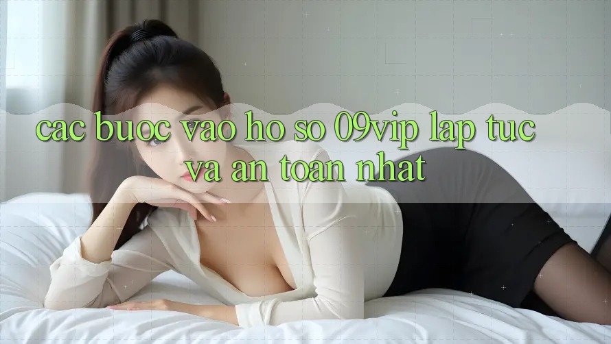 Các bước Vào hồ sơ 09vip Lập tức Và An Toàn Nhất