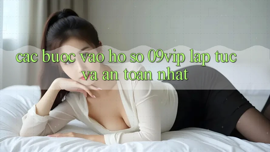 Các bước Vào hồ sơ 09vip Lập tức Và An Toàn Nhất