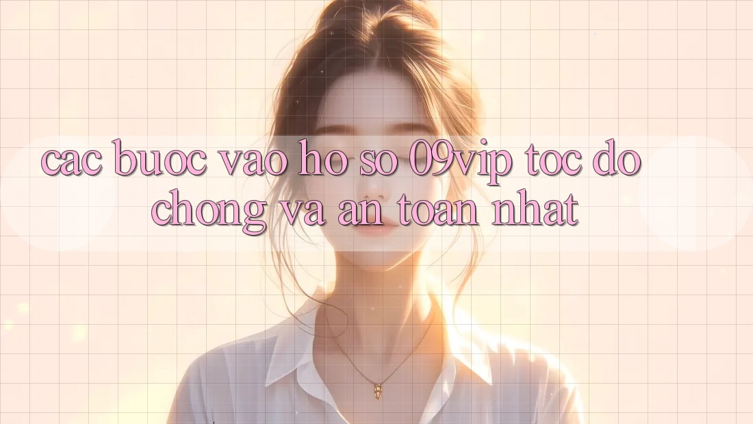 Các bước Vào hồ sơ 09vip Tốc độ Chóng Và An Toàn Nhất