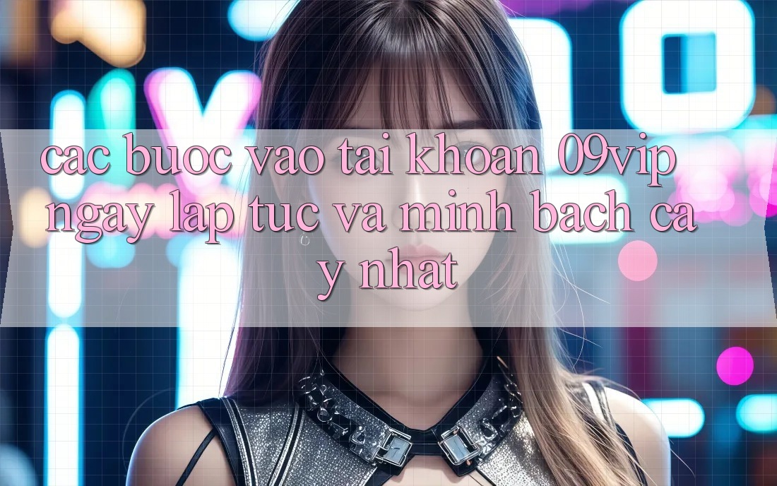 Các bước Vào tài khoản 09vip Ngay lập tức Và Minh bạch cậy Nhất
