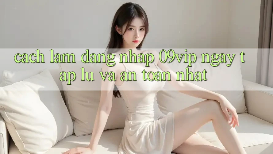 Cách làm Đăng Nhập 09vip Ngay tắp lự Và An Toàn Nhất