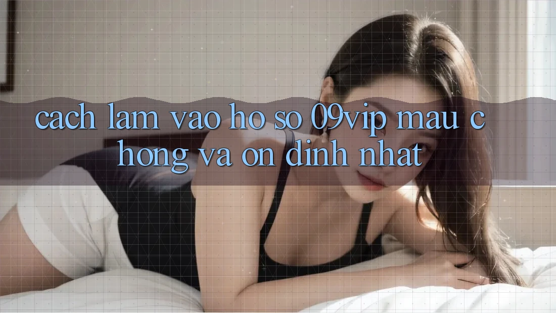 Cách làm Vào hồ sơ 09vip Mau Chóng Và Ổn định Nhất