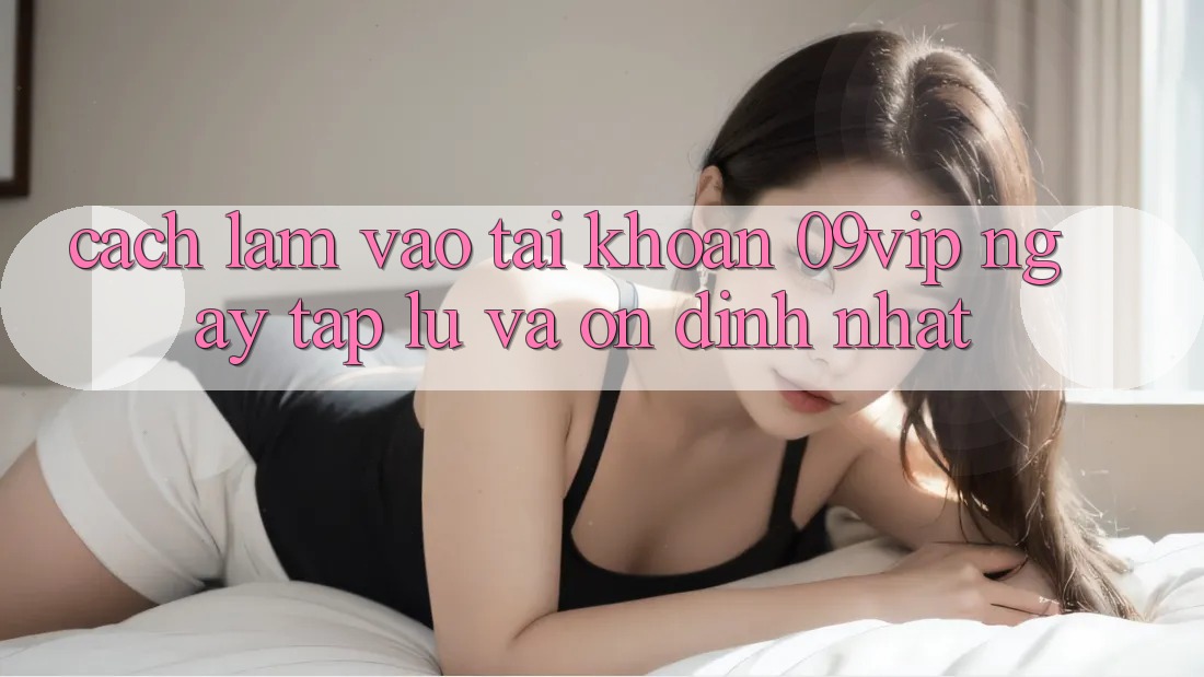 Cách làm Vào tài khoản 09vip Ngay tắp lự Và Ổn định Nhất