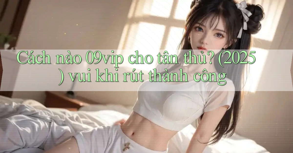 Cách nào 09vip cho tân thủ (2025) vui khi rút thành công