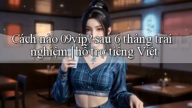 Cách nào 09vip sau 6 tháng trải nghiệm hỗ trợ tiếng Việt