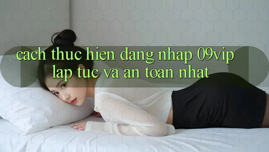Cách thực hiện Đăng Nhập 09vip Lập tức Và An Toàn Nhất