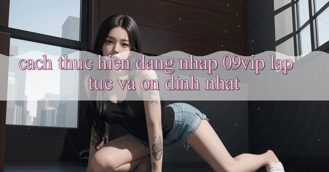 Cách thực hiện Đăng Nhập 09vip Lập tức Và Ổn định Nhất