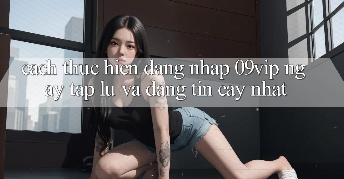 Cách thực hiện Đăng nhập 09vip Ngay tắp lự Và Đáng tin cậy Nhất