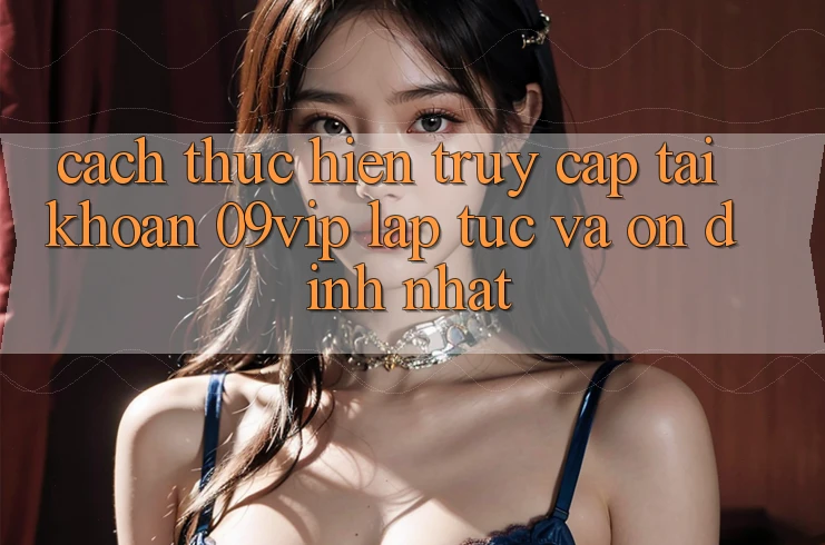 Cách thực hiện Truy cập tài khoản 09vip Lập tức Và Ổn định Nhất