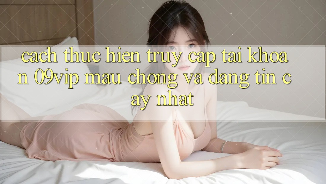 Cách thực hiện Truy cập tài khoản 09vip Mau Chóng Và Đáng tin cậy Nhất