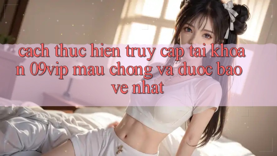 Cách thực hiện Truy cập tài khoản 09vip Mau chóng Và Được bảo vệ Nhất Cách thực hiện Truy cập tài khoản 09vip Mau chóng Và Được bảo vệ Nhất