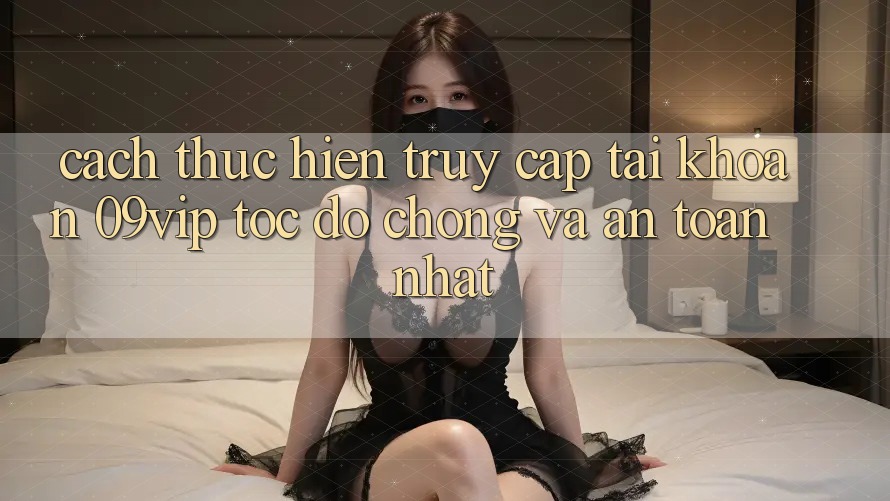 Cách thực hiện Truy cập tài khoản 09vip Tốc độ Chóng Và An Toàn Nhất
