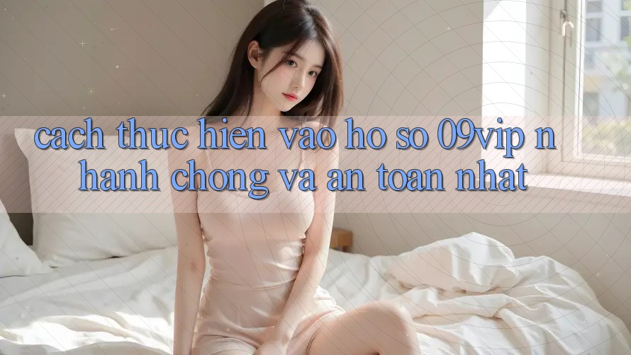 Cách thực hiện Vào hồ sơ 09vip Nhanh chóng Và An Toàn Nhất