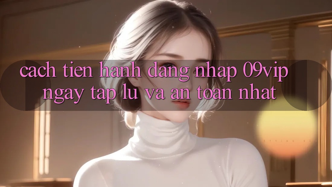 Cách tiến hành Đăng Nhập 09vip Ngay tắp lự Và An Toàn Nhất