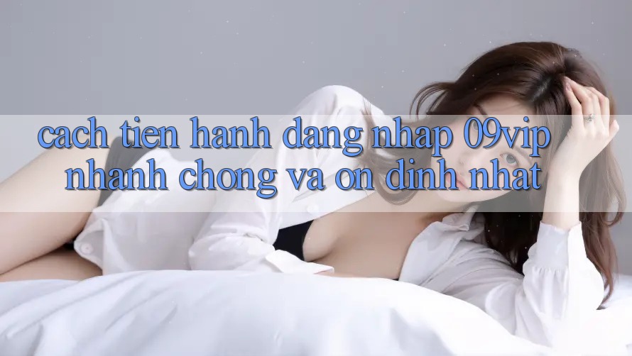 Cách tiến hành Đăng Nhập 09vip Nhanh chóng Và Ổn định Nhất