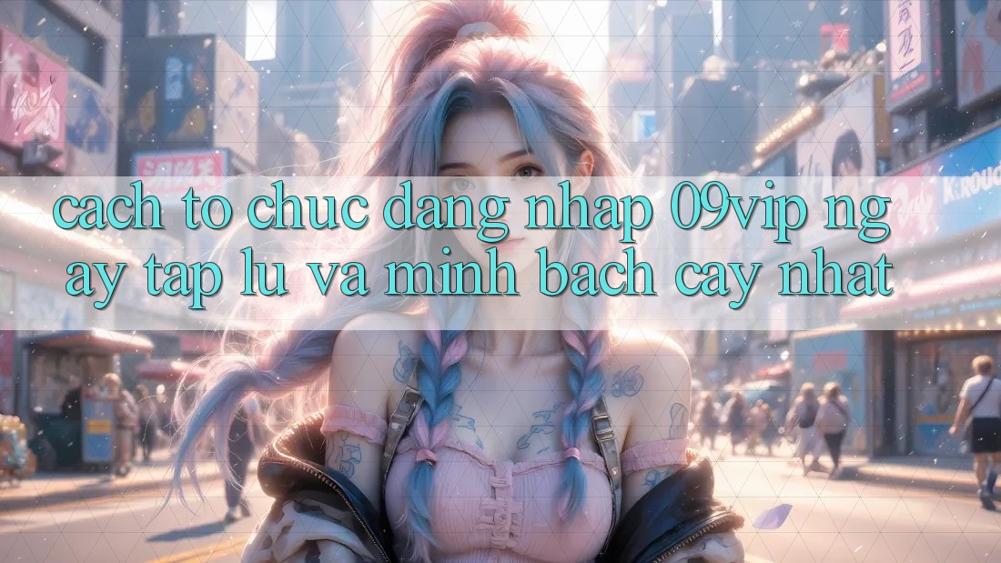 Cách tổ chức Đăng nhập 09vip Ngay tắp lự Và Minh bạch cậy Nhất