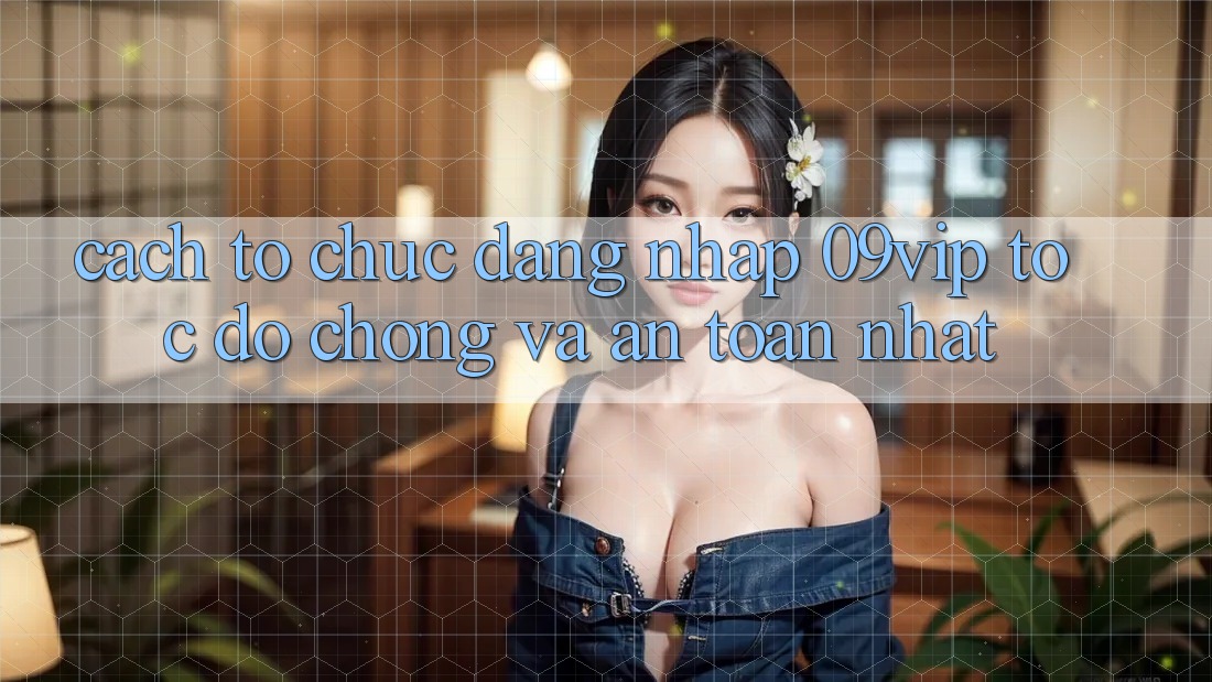 Cách tổ chức Đăng Nhập 09vip Tốc độ Chóng Và An Toàn Nhất