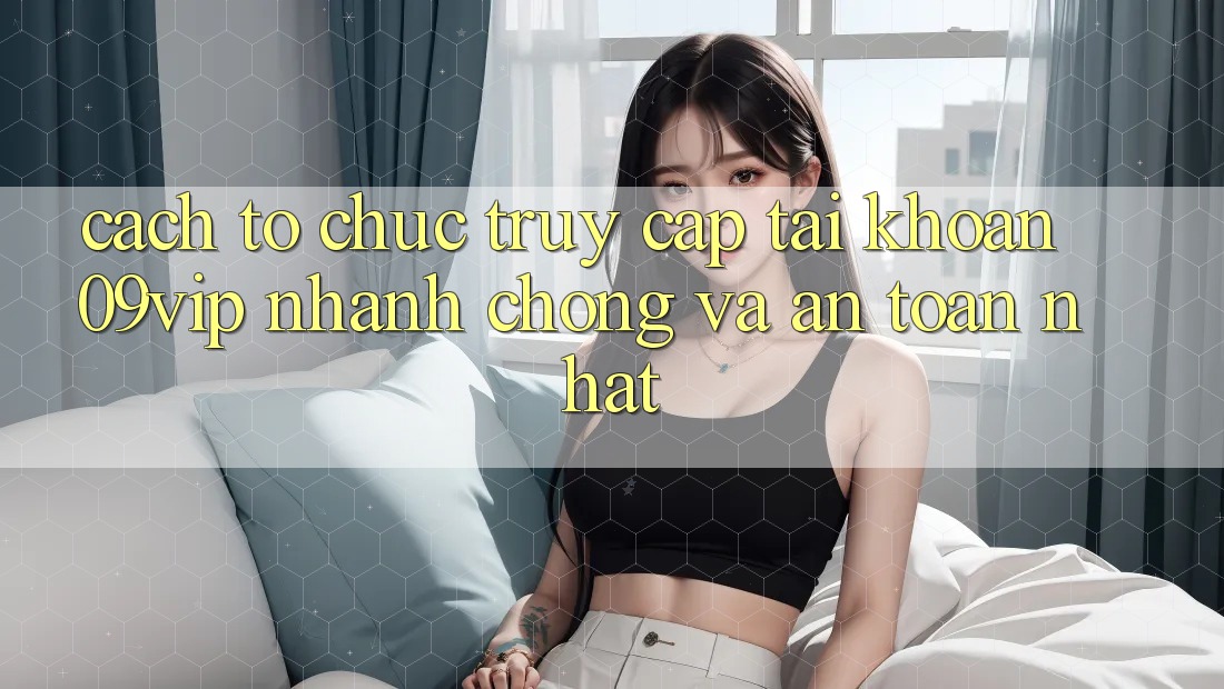 Cách tổ chức Truy cập tài khoản 09vip Nhanh chóng Và An Toàn Nhất