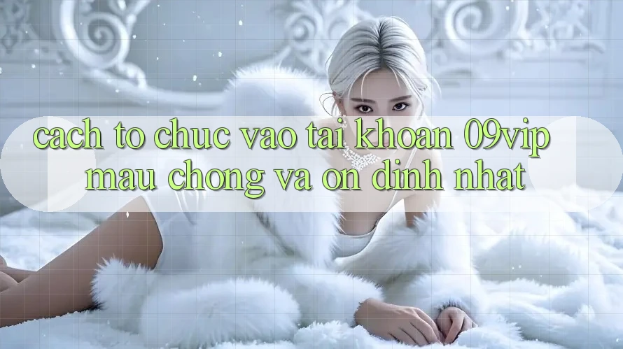 Cách tổ chức Vào tài khoản 09vip Mau Chóng Và Ổn định Nhất
