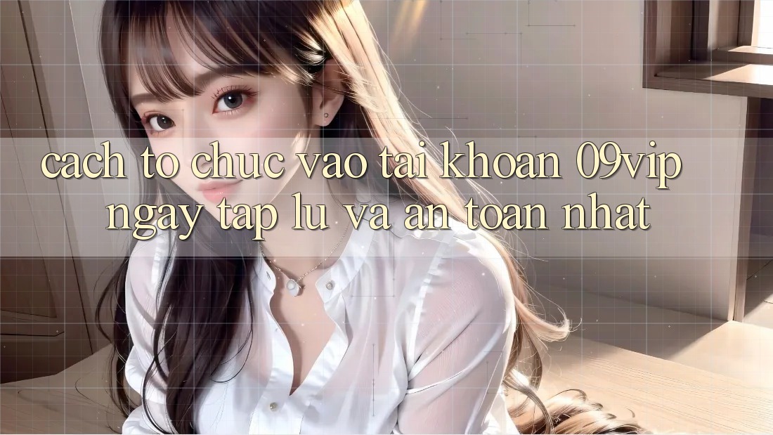 Cách tổ chức Vào tài khoản 09vip Ngay tắp lự Và An Toàn Nhất