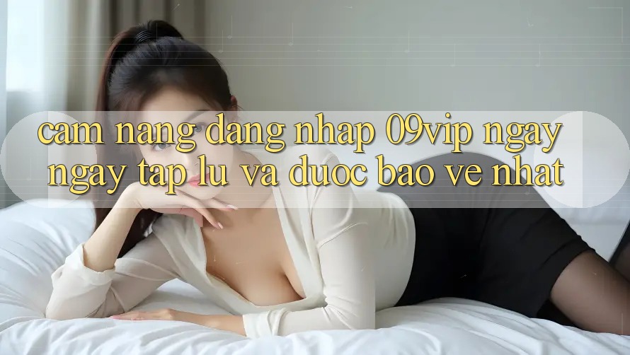Cẩm nang Đăng Nhập 09vip Ngay ngay tắp lự Và Được bảo vệ Nhất