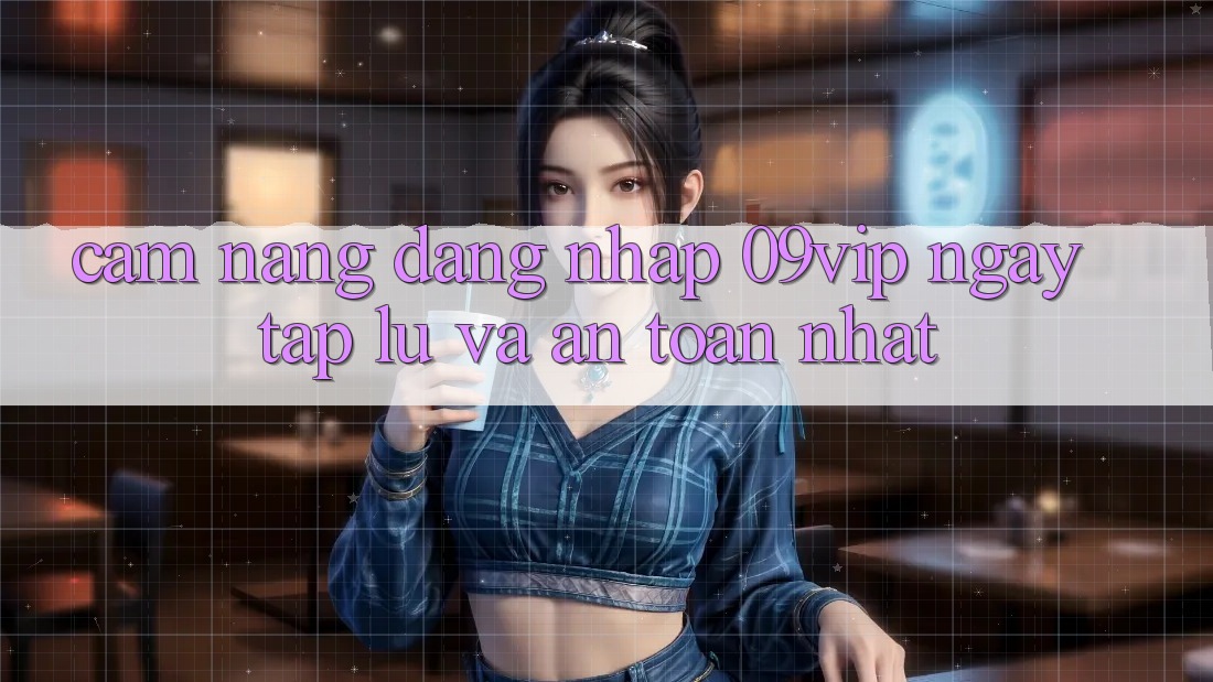 Cẩm nang Đăng nhập 09vip Ngay tắp lự Và An Toàn Nhất